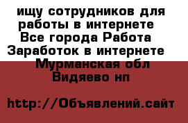 ищу сотрудников для работы в интернете - Все города Работа » Заработок в интернете   . Мурманская обл.,Видяево нп